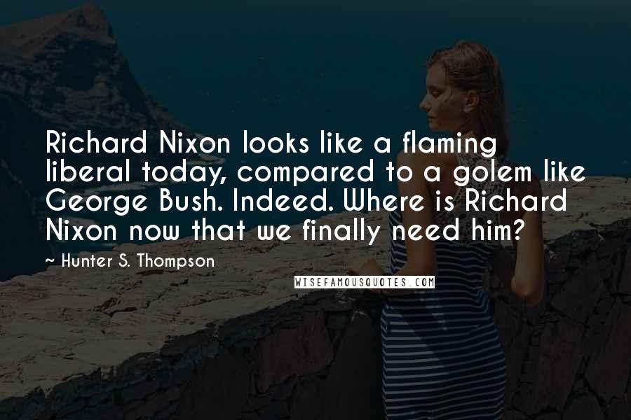 Hunter S. Thompson Quotes: Richard Nixon looks like a flaming liberal today, compared to a golem like George Bush. Indeed. Where is Richard Nixon now that we finally need him?