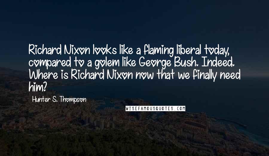 Hunter S. Thompson Quotes: Richard Nixon looks like a flaming liberal today, compared to a golem like George Bush. Indeed. Where is Richard Nixon now that we finally need him?