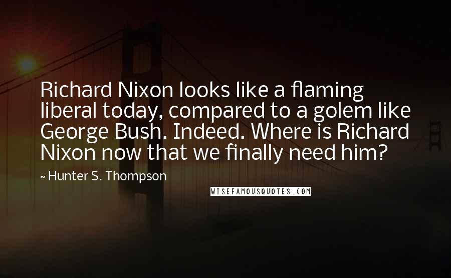 Hunter S. Thompson Quotes: Richard Nixon looks like a flaming liberal today, compared to a golem like George Bush. Indeed. Where is Richard Nixon now that we finally need him?