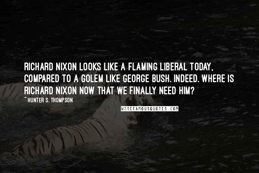 Hunter S. Thompson Quotes: Richard Nixon looks like a flaming liberal today, compared to a golem like George Bush. Indeed. Where is Richard Nixon now that we finally need him?