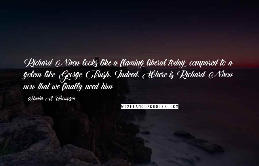 Hunter S. Thompson Quotes: Richard Nixon looks like a flaming liberal today, compared to a golem like George Bush. Indeed. Where is Richard Nixon now that we finally need him?