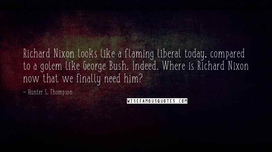 Hunter S. Thompson Quotes: Richard Nixon looks like a flaming liberal today, compared to a golem like George Bush. Indeed. Where is Richard Nixon now that we finally need him?