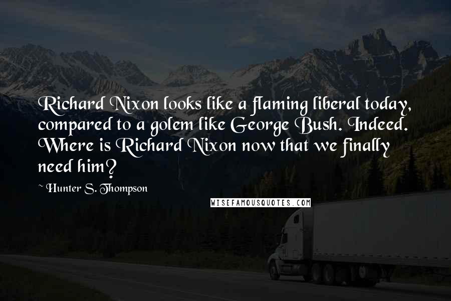 Hunter S. Thompson Quotes: Richard Nixon looks like a flaming liberal today, compared to a golem like George Bush. Indeed. Where is Richard Nixon now that we finally need him?