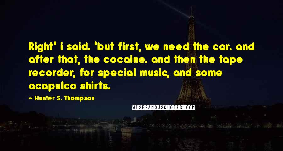 Hunter S. Thompson Quotes: Right' i said. 'but first, we need the car. and after that, the cocaine. and then the tape recorder, for special music, and some acapulco shirts.