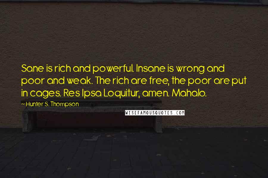Hunter S. Thompson Quotes: Sane is rich and powerful. Insane is wrong and poor and weak. The rich are free, the poor are put in cages. Res Ipsa Loquitur, amen. Mahalo.