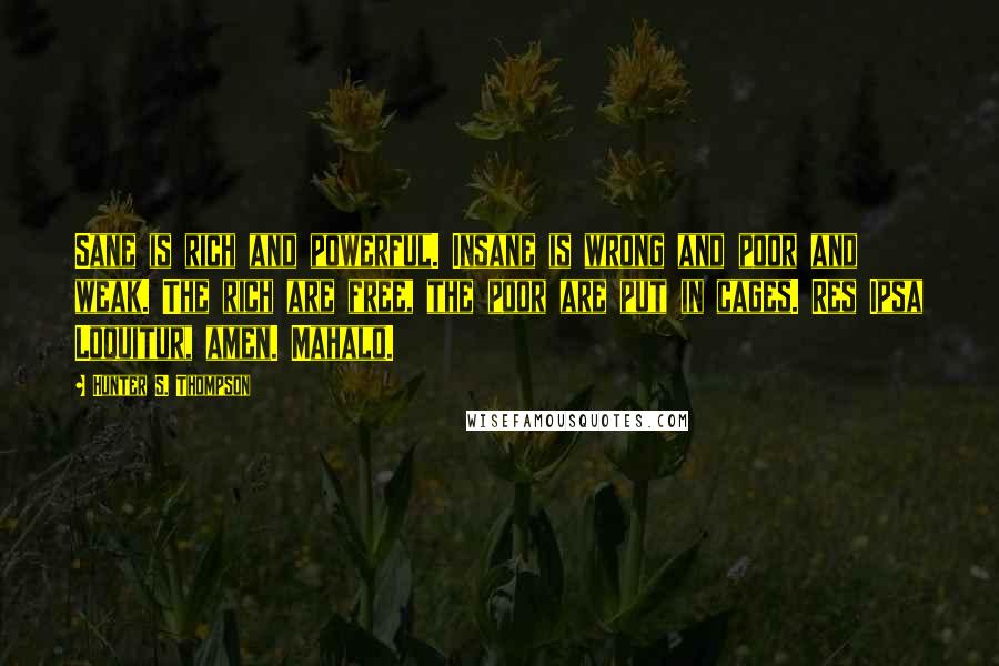 Hunter S. Thompson Quotes: Sane is rich and powerful. Insane is wrong and poor and weak. The rich are free, the poor are put in cages. Res Ipsa Loquitur, amen. Mahalo.
