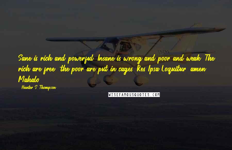 Hunter S. Thompson Quotes: Sane is rich and powerful. Insane is wrong and poor and weak. The rich are free, the poor are put in cages. Res Ipsa Loquitur, amen. Mahalo.