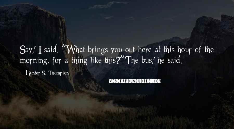 Hunter S. Thompson Quotes: Say,' I said. "What brings you out here at this hour of the morning, for a thing like this?"'The bus,' he said.