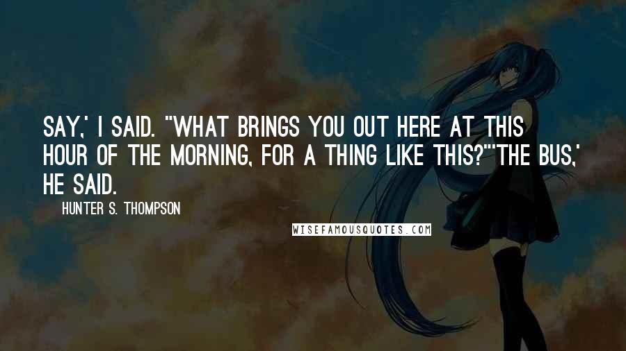 Hunter S. Thompson Quotes: Say,' I said. "What brings you out here at this hour of the morning, for a thing like this?"'The bus,' he said.