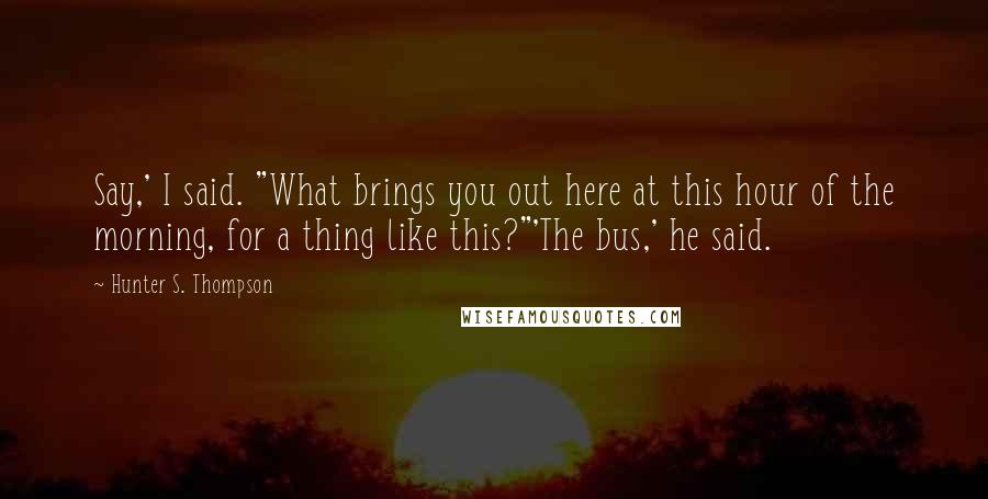 Hunter S. Thompson Quotes: Say,' I said. "What brings you out here at this hour of the morning, for a thing like this?"'The bus,' he said.