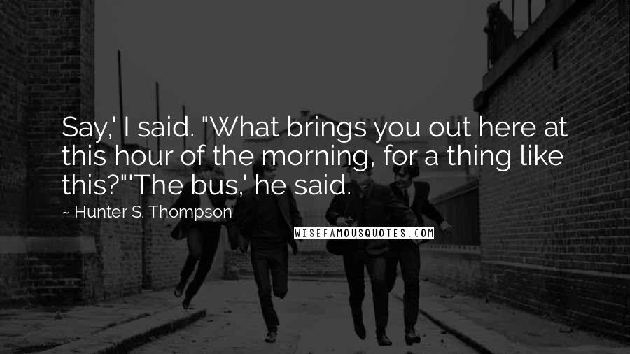 Hunter S. Thompson Quotes: Say,' I said. "What brings you out here at this hour of the morning, for a thing like this?"'The bus,' he said.