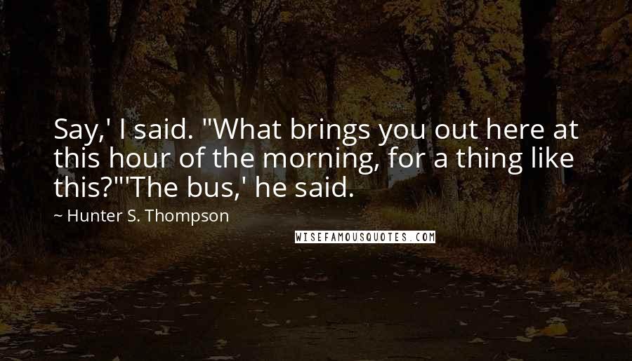 Hunter S. Thompson Quotes: Say,' I said. "What brings you out here at this hour of the morning, for a thing like this?"'The bus,' he said.