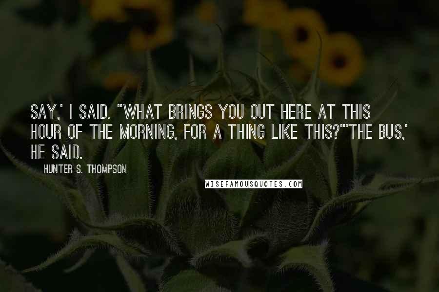 Hunter S. Thompson Quotes: Say,' I said. "What brings you out here at this hour of the morning, for a thing like this?"'The bus,' he said.