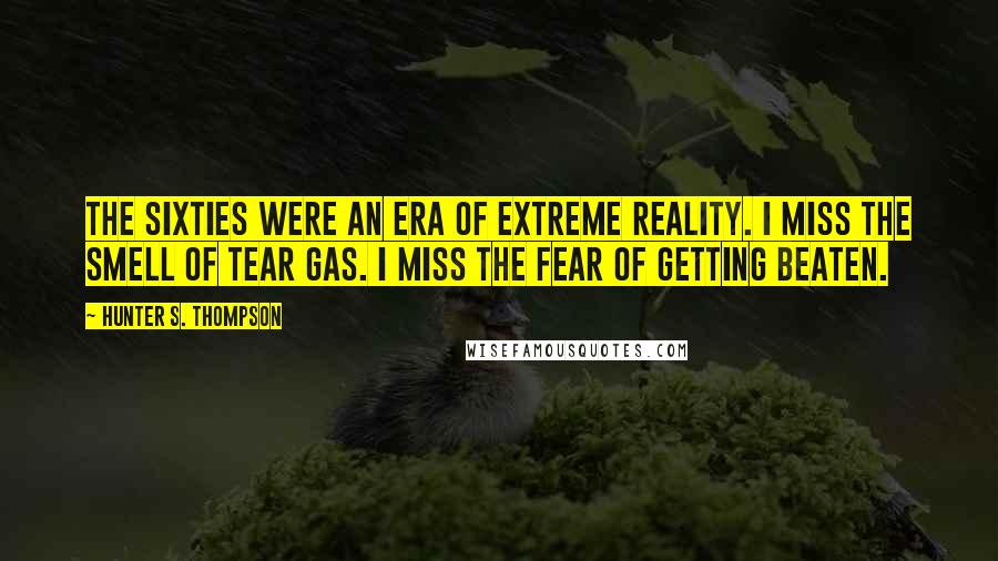 Hunter S. Thompson Quotes: The Sixties were an era of extreme reality. I miss the smell of tear gas. I miss the fear of getting beaten.