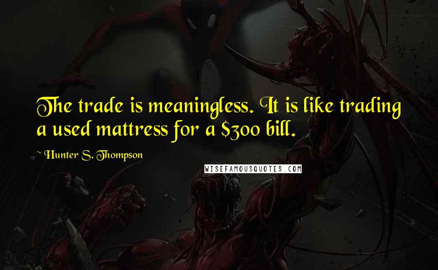 Hunter S. Thompson Quotes: The trade is meaningless. It is like trading a used mattress for a $300 bill.