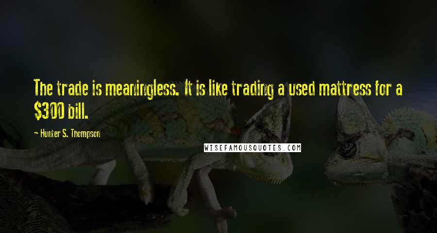 Hunter S. Thompson Quotes: The trade is meaningless. It is like trading a used mattress for a $300 bill.