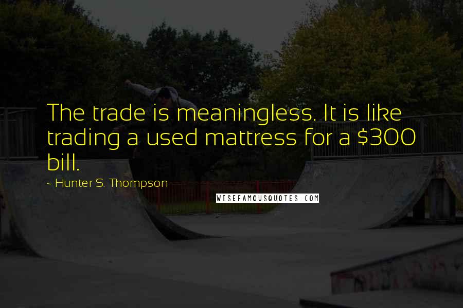 Hunter S. Thompson Quotes: The trade is meaningless. It is like trading a used mattress for a $300 bill.