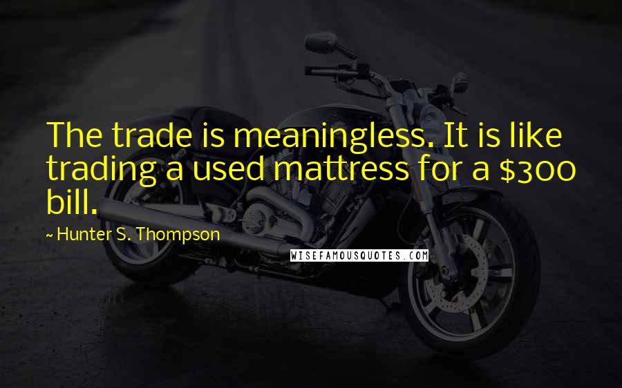 Hunter S. Thompson Quotes: The trade is meaningless. It is like trading a used mattress for a $300 bill.