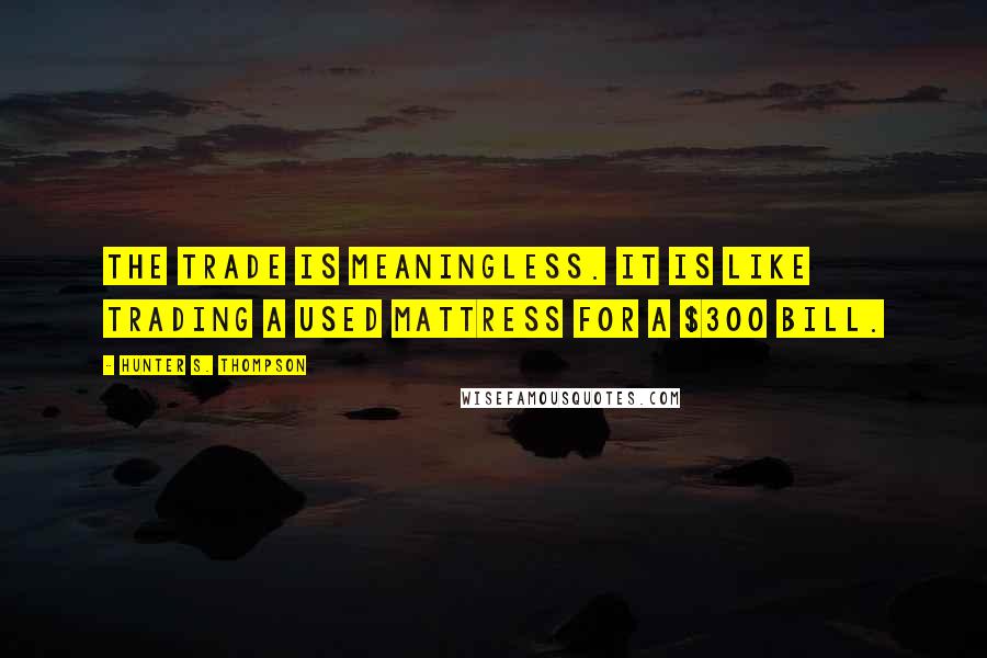 Hunter S. Thompson Quotes: The trade is meaningless. It is like trading a used mattress for a $300 bill.