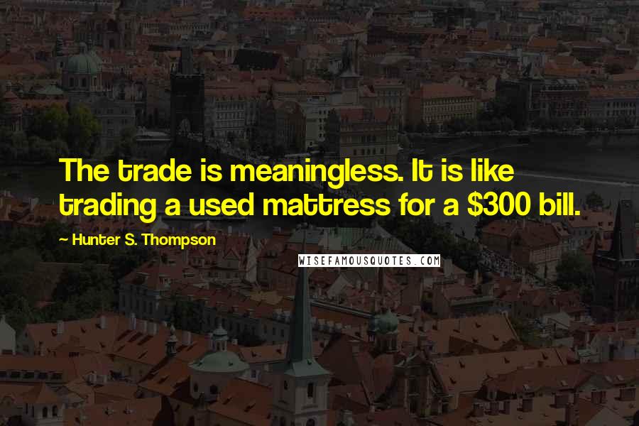 Hunter S. Thompson Quotes: The trade is meaningless. It is like trading a used mattress for a $300 bill.