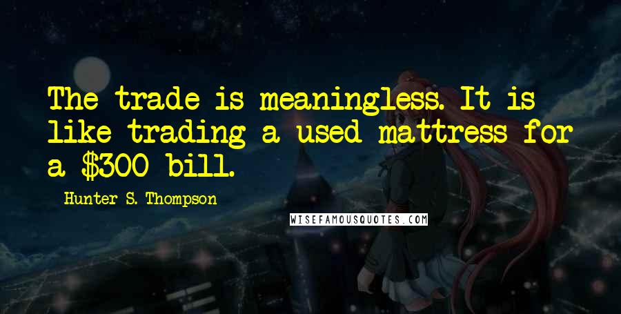 Hunter S. Thompson Quotes: The trade is meaningless. It is like trading a used mattress for a $300 bill.