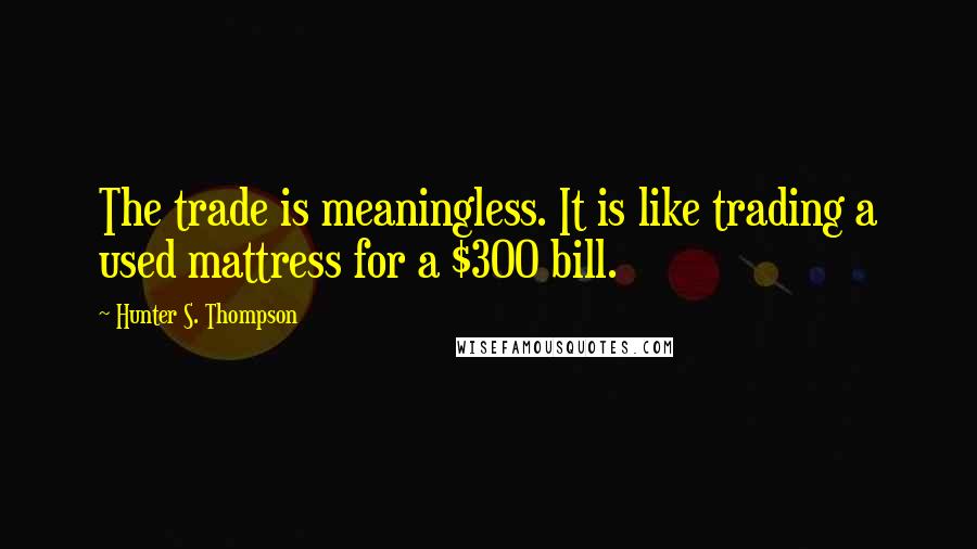 Hunter S. Thompson Quotes: The trade is meaningless. It is like trading a used mattress for a $300 bill.