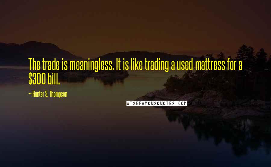 Hunter S. Thompson Quotes: The trade is meaningless. It is like trading a used mattress for a $300 bill.