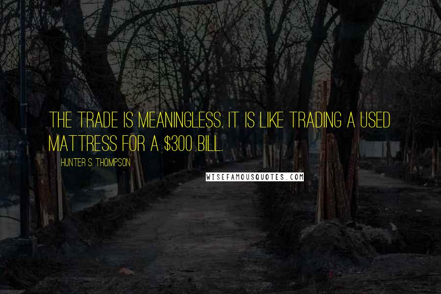 Hunter S. Thompson Quotes: The trade is meaningless. It is like trading a used mattress for a $300 bill.