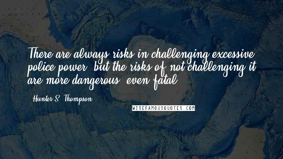 Hunter S. Thompson Quotes: There are always risks in challenging excessive police power, but the risks of not challenging it are more dangerous, even fatal.