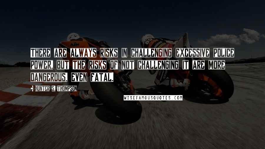 Hunter S. Thompson Quotes: There are always risks in challenging excessive police power, but the risks of not challenging it are more dangerous, even fatal.