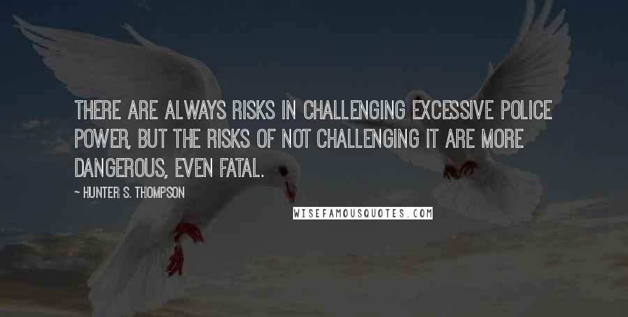 Hunter S. Thompson Quotes: There are always risks in challenging excessive police power, but the risks of not challenging it are more dangerous, even fatal.