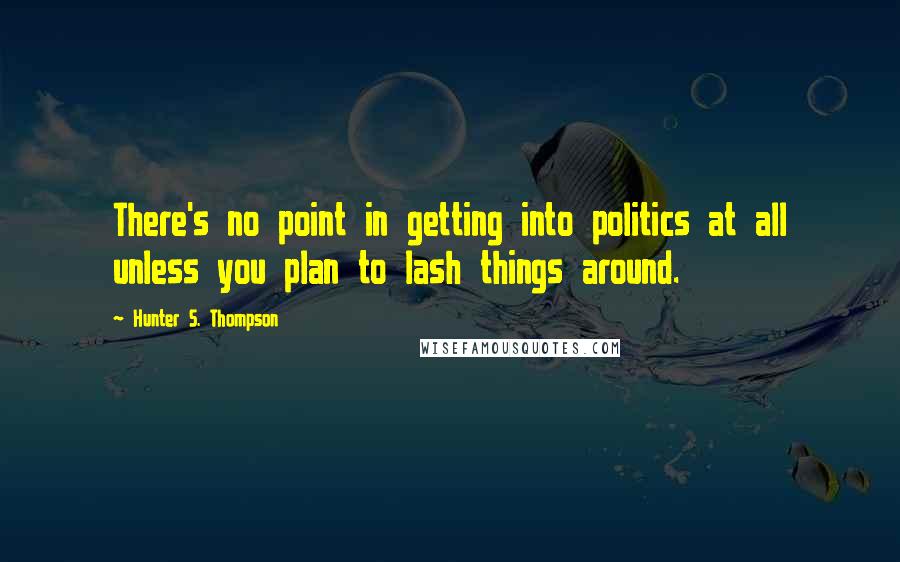 Hunter S. Thompson Quotes: There's no point in getting into politics at all unless you plan to lash things around.