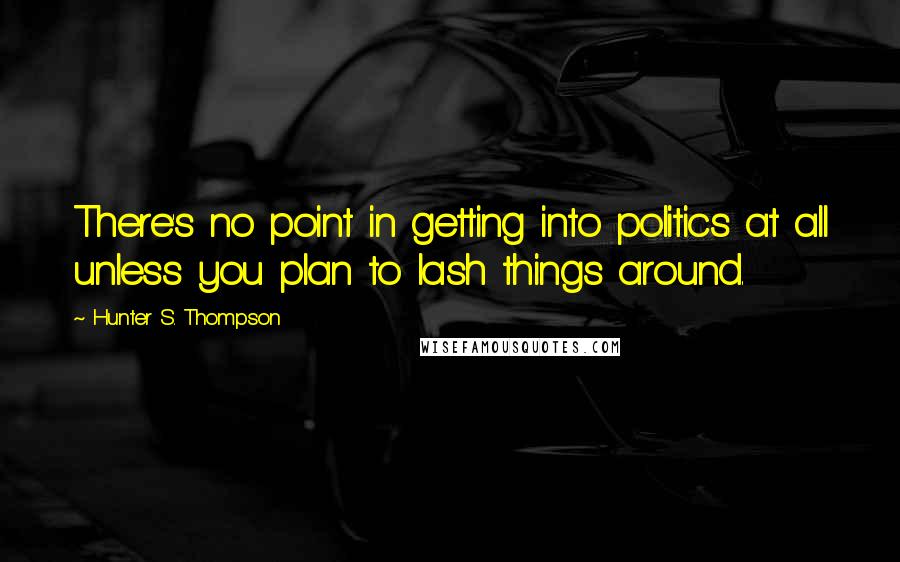 Hunter S. Thompson Quotes: There's no point in getting into politics at all unless you plan to lash things around.