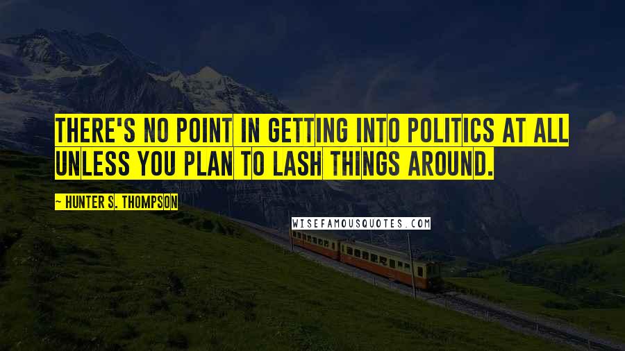 Hunter S. Thompson Quotes: There's no point in getting into politics at all unless you plan to lash things around.