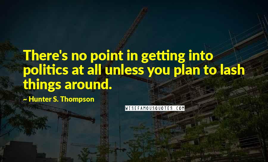 Hunter S. Thompson Quotes: There's no point in getting into politics at all unless you plan to lash things around.
