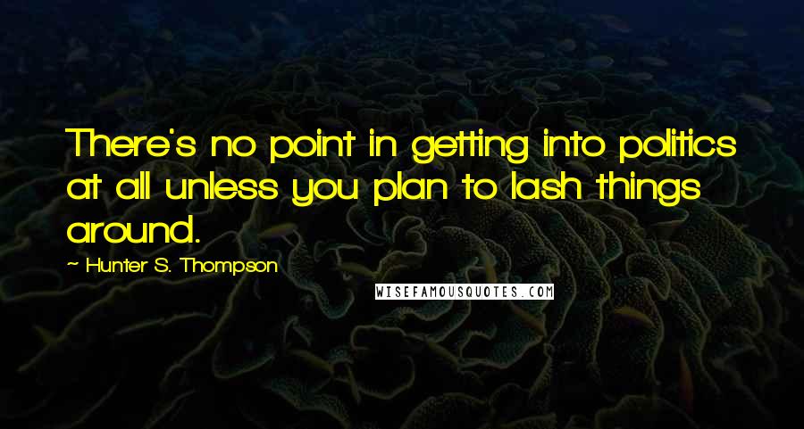 Hunter S. Thompson Quotes: There's no point in getting into politics at all unless you plan to lash things around.