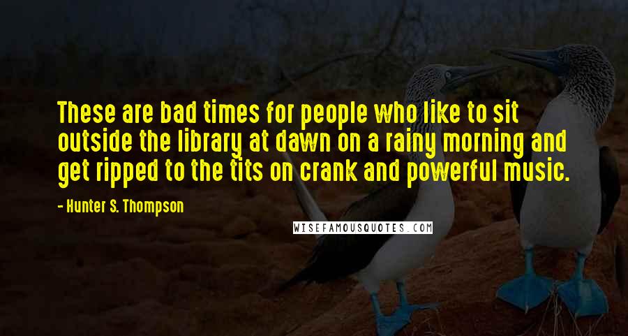 Hunter S. Thompson Quotes: These are bad times for people who like to sit outside the library at dawn on a rainy morning and get ripped to the tits on crank and powerful music.