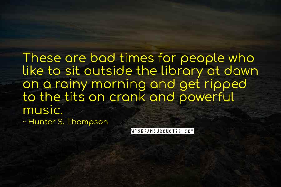 Hunter S. Thompson Quotes: These are bad times for people who like to sit outside the library at dawn on a rainy morning and get ripped to the tits on crank and powerful music.