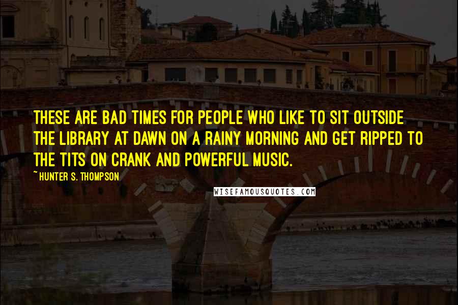 Hunter S. Thompson Quotes: These are bad times for people who like to sit outside the library at dawn on a rainy morning and get ripped to the tits on crank and powerful music.