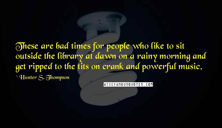 Hunter S. Thompson Quotes: These are bad times for people who like to sit outside the library at dawn on a rainy morning and get ripped to the tits on crank and powerful music.