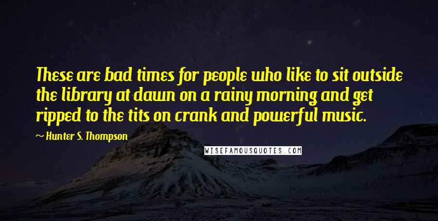 Hunter S. Thompson Quotes: These are bad times for people who like to sit outside the library at dawn on a rainy morning and get ripped to the tits on crank and powerful music.