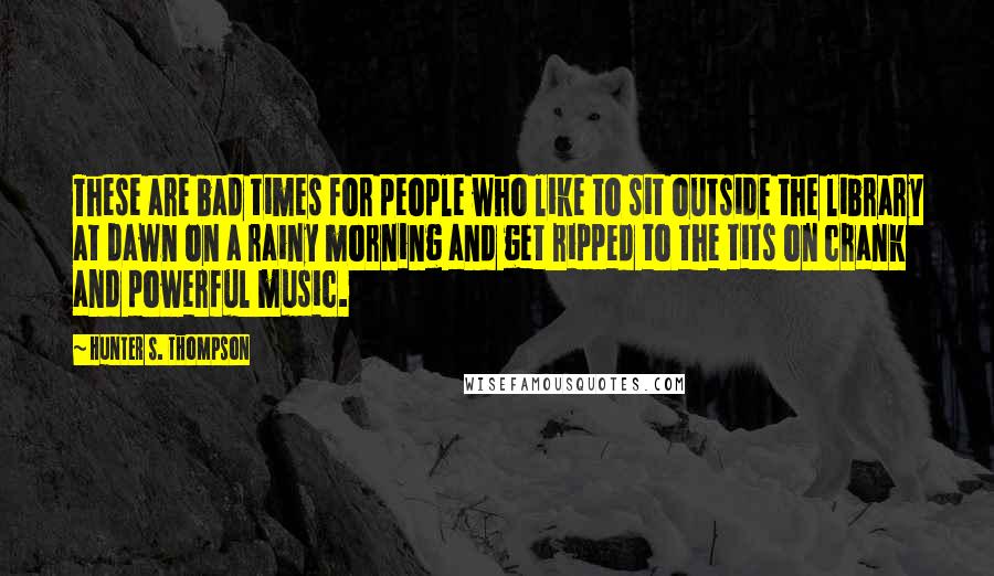 Hunter S. Thompson Quotes: These are bad times for people who like to sit outside the library at dawn on a rainy morning and get ripped to the tits on crank and powerful music.