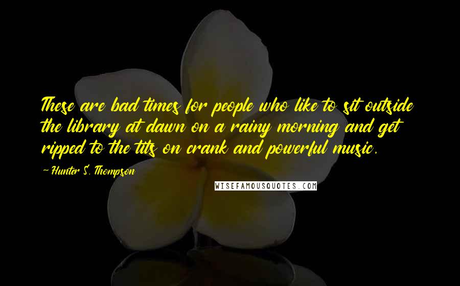 Hunter S. Thompson Quotes: These are bad times for people who like to sit outside the library at dawn on a rainy morning and get ripped to the tits on crank and powerful music.