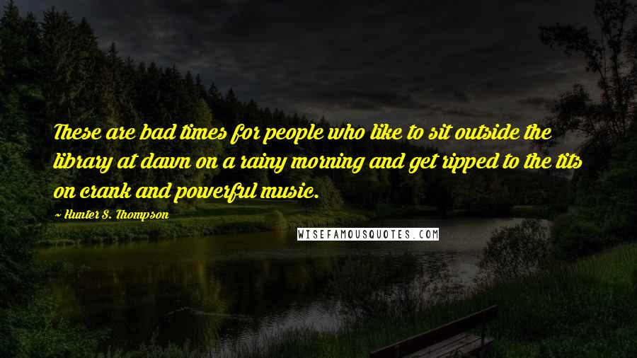 Hunter S. Thompson Quotes: These are bad times for people who like to sit outside the library at dawn on a rainy morning and get ripped to the tits on crank and powerful music.