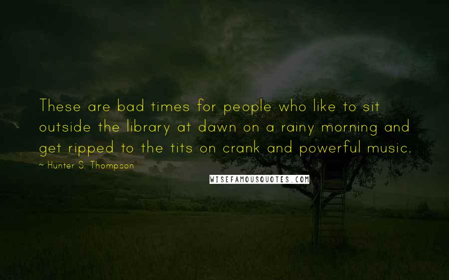 Hunter S. Thompson Quotes: These are bad times for people who like to sit outside the library at dawn on a rainy morning and get ripped to the tits on crank and powerful music.