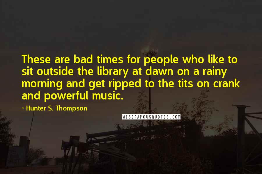 Hunter S. Thompson Quotes: These are bad times for people who like to sit outside the library at dawn on a rainy morning and get ripped to the tits on crank and powerful music.