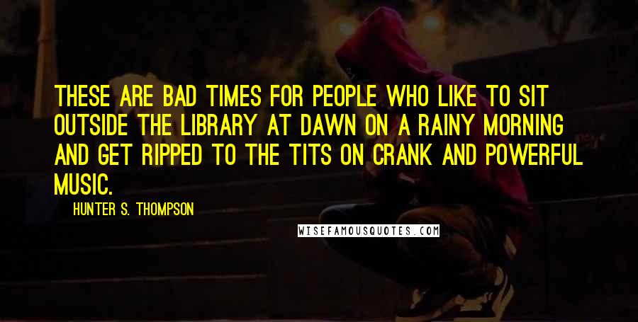 Hunter S. Thompson Quotes: These are bad times for people who like to sit outside the library at dawn on a rainy morning and get ripped to the tits on crank and powerful music.