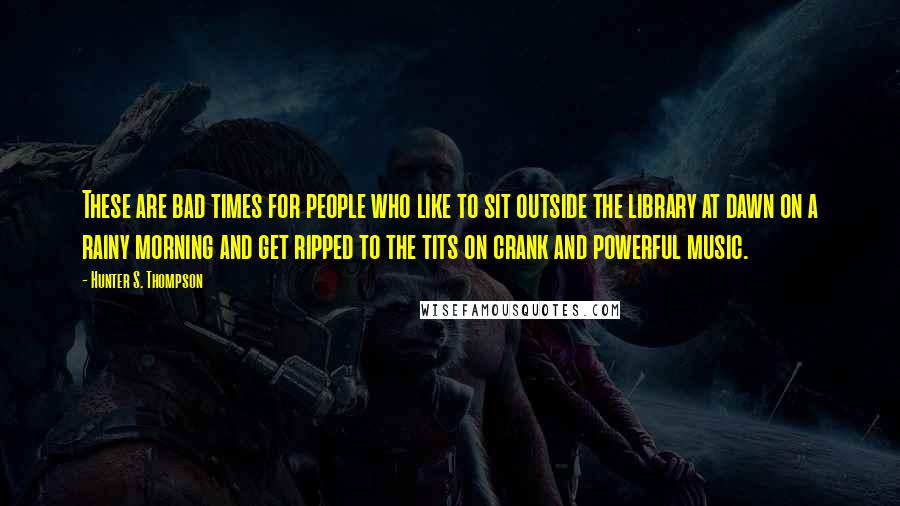 Hunter S. Thompson Quotes: These are bad times for people who like to sit outside the library at dawn on a rainy morning and get ripped to the tits on crank and powerful music.