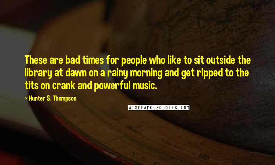 Hunter S. Thompson Quotes: These are bad times for people who like to sit outside the library at dawn on a rainy morning and get ripped to the tits on crank and powerful music.