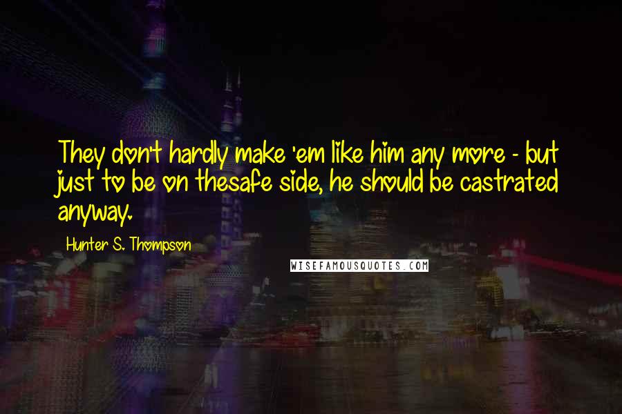 Hunter S. Thompson Quotes: They don't hardly make 'em like him any more - but just to be on thesafe side, he should be castrated anyway.